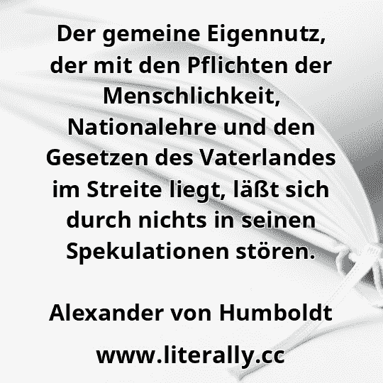Der gemeine Eigennutz, der mit den Pflichten der Menschlichkeit, Nationalehre und den Gesetzen des Vaterlandes im Streite liegt, läßt sich durch nichts in seinen Spekulationen stören.
Alexander von Humboldt
