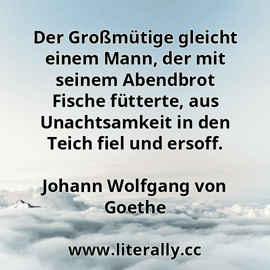 Der Großmütige gleicht einem Mann, der mit seinem Abendbrot Fische fütterte, aus Unachtsamkeit in den Teich fiel und ersoff.
Johann Wolfgang von Goethe
