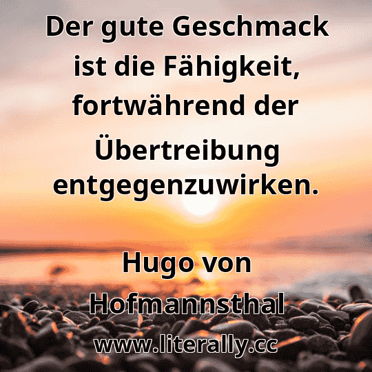 Der gute Geschmack ist die Fähigkeit, fortwährend der Übertreibung entgegenzuwirken.
Hugo von Hofmannsthal
Der gute Geschmack ist die Fähigkeit, fortwährend der Übertreibung entgegenzuwirken.
Hugo von Hofmannsthal
