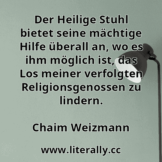 Der Heilige Stuhl bietet seine mächtige Hilfe überall an, wo es ihm möglich ist, das Los meiner verfolgten Religionsgenossen zu lindern.
Chaim Weizmann
Der Heilige Stuhl bietet seine mächtige Hilfe überall an, wo es ihm möglich ist, das Los meiner verfolgten Religionsgenossen zu lindern.
Chaim Weizmann