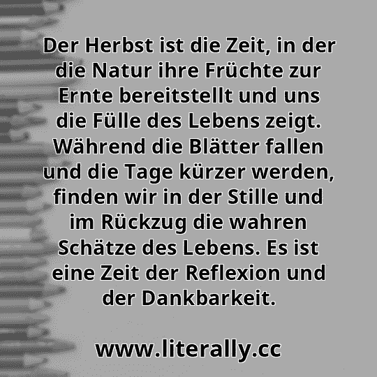 Der Herbst ist die Zeit, in der die Natur ihre Früchte zur Ernte bereitstellt und uns die Fülle des Lebens zeigt. Während die Blätter fallen und die Tage kürzer werden, finden wir in der Stille und im Rückzug die wahren Schätze des Lebens. Es ist eine Zeit der Reflexion und der Dankbarkeit.
Der Herbst ist die Zeit, in der die Natur ihre Früchte zur Ernte bereitstellt und uns die Fülle des Lebens zeigt. Während die Blätter fallen und die Tage kürzer werden, finden wir in der Stille und im Rückzug die wahren Schätze des Lebens. Es ist eine Zeit der Reflexion und der Dankbarkeit.