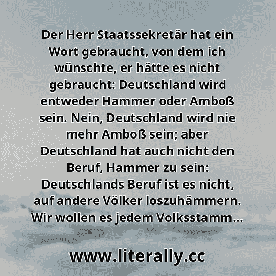 Der Herr Staatssekretär hat ein Wort gebraucht, von dem ich wünschte, er hätte es nicht gebraucht: Deutschland wird entweder Hammer oder Amboß sein. Nein, Deutschland wird nie mehr Amboß sein; aber Deutschland hat auch nicht den Beruf, Hammer zu sein: Deutschlands Beruf ist es nicht, auf andere Völker loszuhämmern. Wir wollen es jedem Volksstamm...