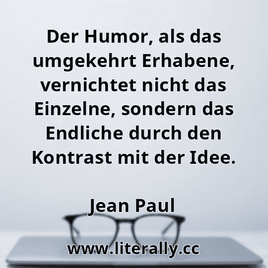 Der Humor, als das umgekehrt Erhabene, vernichtet nicht das Einzelne, sondern das Endliche durch den Kontrast mit der Idee.
Jean Paul
