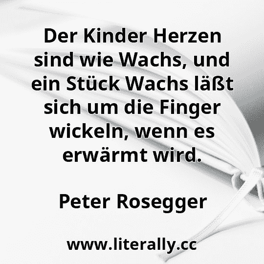 Der Kinder Herzen sind wie Wachs, und ein Stück Wachs läßt sich um die Finger wickeln, wenn es erwärmt wird.
Peter Rosegger
