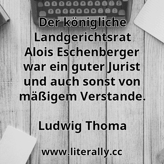 Der königliche Landgerichtsrat Alois Eschenberger war ein guter Jurist und auch sonst von mäßigem Verstande.
Ludwig Thoma
