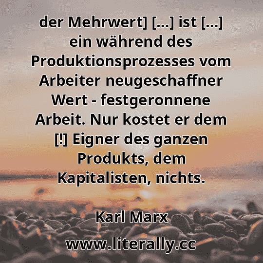 der Mehrwert] […] ist […] ein während des Produktionsprozesses vom Arbeiter neugeschaffner Wert - festgeronnene Arbeit. Nur kostet er dem [!] Eigner des ganzen Produkts, dem Kapitalisten, nichts.
Karl Marx
