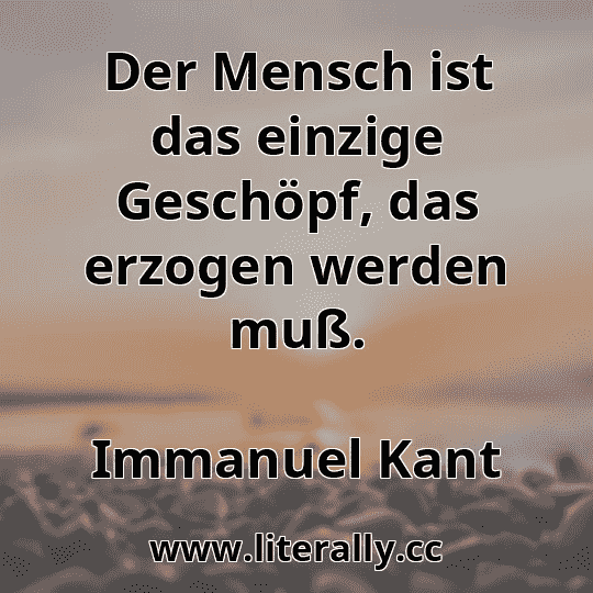 Der Mensch ist das einzige Geschöpf, das erzogen werden muß.
Immanuel Kant
