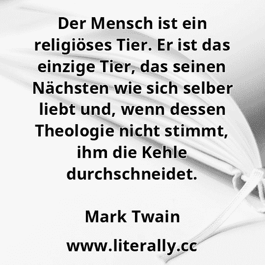 Der Mensch ist ein religiöses Tier. Er ist das einzige Tier, das seinen Nächsten wie sich selber liebt und, wenn dessen Theologie nicht stimmt, ihm die Kehle durchschneidet.
Mark Twain
