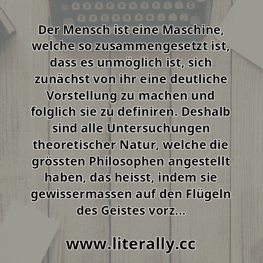 Der Mensch ist eine Maschine, welche so zusammengesetzt ist, dass es unmöglich ist, sich zunächst von ihr eine deutliche Vorstellung zu machen und folglich sie zu definiren. Deshalb sind alle Untersuchungen theoretischer Natur, welche die grössten Philosophen angestellt haben, das heisst, indem sie gewissermassen auf den Flügeln des Geistes vorz...