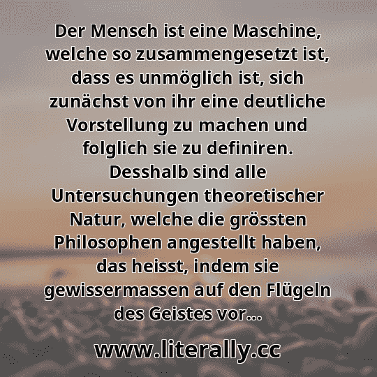 Der Mensch ist eine Maschine, welche so zusammengesetzt ist, dass es unmöglich ist, sich zunächst von ihr eine deutliche Vorstellung zu machen und folglich sie zu definiren. Desshalb sind alle Untersuchungen theoretischer Natur, welche die grössten Philosophen angestellt haben, das heisst, indem sie gewissermassen auf den Flügeln des Geistes vor...