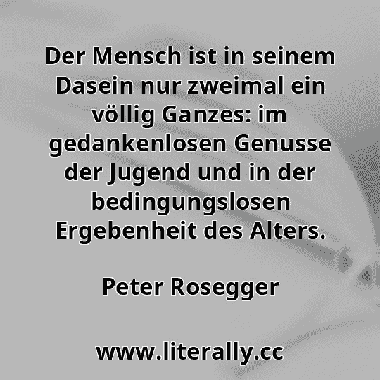Der Mensch ist in seinem Dasein nur zweimal ein völlig Ganzes: im gedankenlosen Genusse der Jugend und in der bedingungslosen Ergebenheit des Alters.
Peter Rosegger
