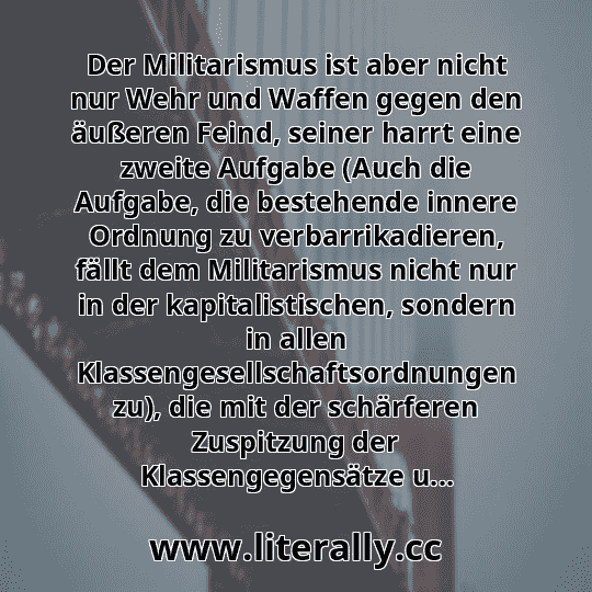 Der Militarismus ist aber nicht nur Wehr und Waffen gegen den äußeren Feind, seiner harrt eine zweite Aufgabe (Auch die Aufgabe, die bestehende innere Ordnung zu verbarrikadieren, fällt dem Militarismus nicht nur in der kapitalistischen, sondern in allen Klassengesellschaftsordnungen zu), die mit der schärferen Zuspitzung der Klassengegensätze u...