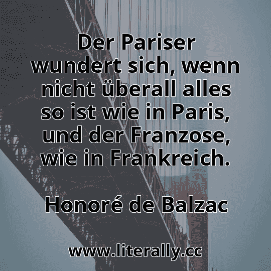 Der Pariser wundert sich, wenn nicht überall alles so ist wie in Paris, und der Franzose, wie in Frankreich.
Honoré de Balzac
