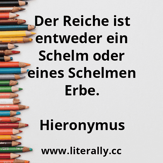 Der Reiche ist entweder ein Schelm oder eines Schelmen Erbe.
Hieronymus
Der Reiche ist entweder ein Schelm oder eines Schelmen Erbe.
Hieronymus
