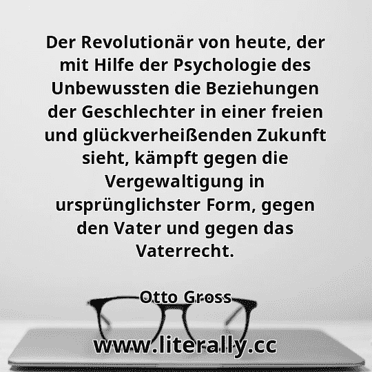Der Revolutionär von heute, der mit Hilfe der Psychologie des Unbewussten die Beziehungen der Geschlechter in einer freien und glückverheißenden Zukunft sieht, kämpft gegen die Vergewaltigung in ursprünglichster Form, gegen den Vater und gegen das Vaterrecht.
Otto Gross
 Der Revolutionär von heute, der mit Hilfe der Psychologie des Unbewussten die Beziehungen der Geschlechter in einer freien und glückverheißenden Zukunft sieht, kämpft gegen die Vergewaltigung in ursprünglichster Form, gegen den Vater und gegen das Vaterrecht.
Otto Gross