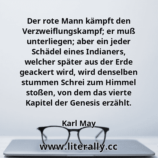 Der rote Mann kämpft den Verzweiflungskampf; er muß unterliegen; aber ein jeder Schädel eines Indianers, welcher später aus der Erde geackert wird, wird denselben stummen Schrei zum Himmel stoßen, von dem das vierte Kapitel der Genesis erzählt.
Karl May
