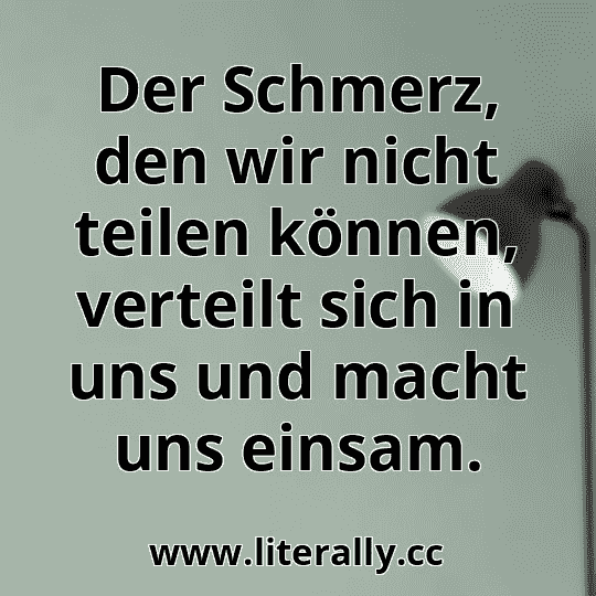 Der Schmerz, den wir nicht teilen können, verteilt sich in uns und macht uns einsam.
