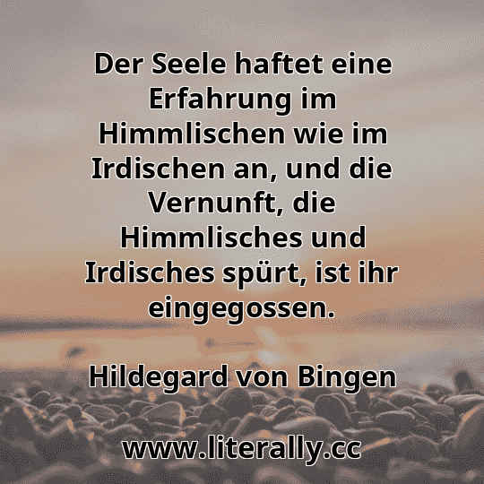 Der Seele haftet eine Erfahrung im Himmlischen wie im Irdischen an, und die Vernunft, die Himmlisches und Irdisches spürt, ist ihr eingegossen.
Hildegard von Bingen
