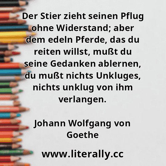 Der Stier zieht seinen Pflug ohne Widerstand; aber dem edeln Pferde, das du reiten willst, mußt du seine Gedanken ablernen, du mußt nichts Unkluges, nichts unklug von ihm verlangen.
Johann Wolfgang von Goethe
