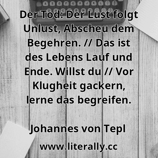Der Tod: Der Lust folgt Unlust, Abscheu dem Begehren. // Das ist des Lebens Lauf und Ende. Willst du // Vor Klugheit gackern, lerne das begreifen.
Johannes von Tepl

