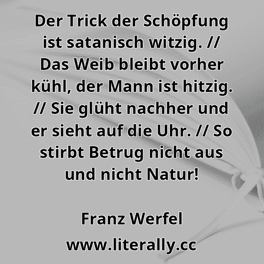 Der Trick der Schöpfung ist satanisch witzig. // Das Weib bleibt vorher kühl, der Mann ist hitzig. // Sie glüht nachher und er sieht auf die Uhr. // So stirbt Betrug nicht aus und nicht Natur!
Franz Werfel
