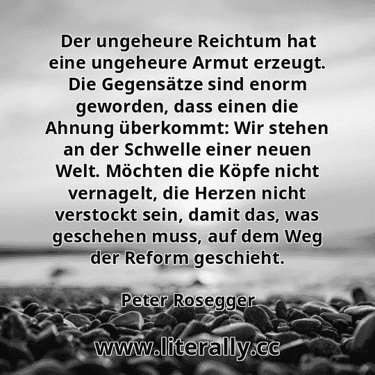 Der ungeheure Reichtum hat eine ungeheure Armut erzeugt. Die Gegensätze sind enorm geworden, dass einen die Ahnung überkommt: Wir stehen an der Schwelle einer neuen Welt. Möchten die Köpfe nicht vernagelt, die Herzen nicht verstockt sein, damit das, was geschehen muss, auf dem Weg der Reform geschieht.
Peter Rosegger
