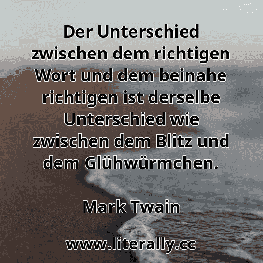 Der Unterschied zwischen dem richtigen Wort und dem beinahe richtigen ist derselbe Unterschied wie zwischen dem Blitz und dem Glühwürmchen.
Mark Twain
Der Unterschied zwischen dem richtigen Wort und dem beinahe richtigen ist derselbe Unterschied wie zwischen dem Blitz und dem Glühwürmchen.
Mark Twain