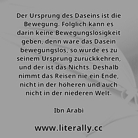 Der Ursprung des Daseins ist die Bewegung. Folglich kann es darin keine Bewegungslosigkeit geben, denn wäre das Dasein bewegungslos, so würde es zu seinem Ursprung zurückkehren, und der ist das Nichts. Deshalb nimmt das Reisen nie ein Ende, nicht in der höheren und auch nicht in der niederen Welt.
Ibn Arabi
