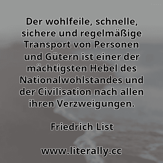 Der wohlfeile, schnelle, sichere und regelmäßige Transport von Personen und Gütern ist einer der mächtigsten Hebel des Nationalwohlstandes und der Civilisation nach allen ihren Verzweigungen.
Friedrich List
Der wohlfeile, schnelle, sichere und regelmäßige Transport von Personen und Gütern ist einer der mächtigsten Hebel des Nationalwohlstandes und der Civilisation nach allen ihren Verzweigungen.
Friedrich List