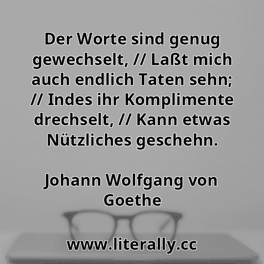 Der Worte sind genug gewechselt, // Laßt mich auch endlich Taten sehn; // Indes ihr Komplimente drechselt, // Kann etwas Nützliches geschehn.
Johann Wolfgang von Goethe

