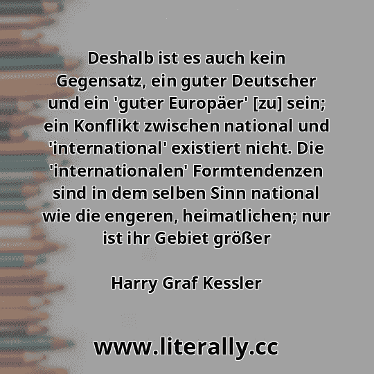 Deshalb ist es auch kein Gegensatz, ein guter Deutscher und ein 'guter Europäer' [zu] sein; ein Konflikt zwischen national und 'international' existiert nicht. Die 'internationalen' Formtendenzen sind in dem selben Sinn national wie die engeren, heimatlichen; nur ist ihr Gebiet größer
Harry Graf Kessler

