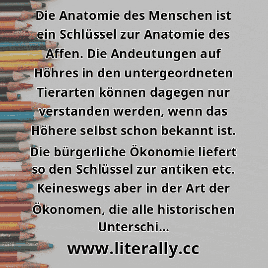 Die Anatomie des Menschen ist ein Schlüssel zur Anatomie des Affen. Die Andeutungen auf Höhres in den untergeordneten Tierarten können dagegen nur verstanden werden, wenn das Höhere selbst schon bekannt ist. Die bürgerliche Ökonomie liefert so den Schlüssel zur antiken etc. Keineswegs aber in der Art der Ökonomen, die alle historischen Unterschi...