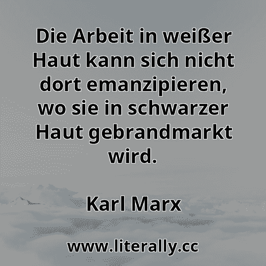 Die Arbeit in weißer Haut kann sich nicht dort emanzipieren, wo sie in schwarzer Haut gebrandmarkt wird.
Karl Marx
Die Arbeit in weißer Haut kann sich nicht dort emanzipieren, wo sie in schwarzer Haut gebrandmarkt wird.
Karl Marx