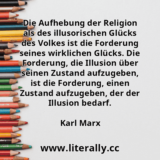 Die Aufhebung der Religion als des illusorischen Glücks des Volkes ist die Forderung seines wirklichen Glücks. Die Forderung, die Illusion über seinen Zustand aufzugeben, ist die Forderung, einen Zustand aufzugeben, der der Illusion bedarf.
Karl Marx
