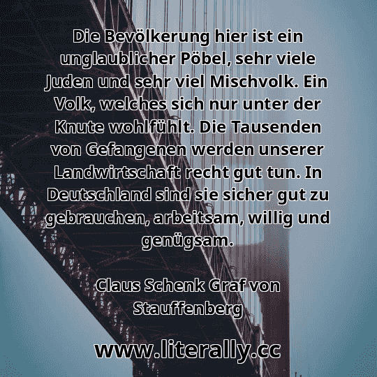 Die Bevölkerung hier ist ein unglaublicher Pöbel, sehr viele Juden und sehr viel Mischvolk. Ein Volk, welches sich nur unter der Knute wohlfühlt. Die Tausenden von Gefangenen werden unserer Landwirtschaft recht gut tun. In Deutschland sind sie sicher gut zu gebrauchen, arbeitsam, willig und genügsam.
Claus Schenk Graf von Stauffenberg
