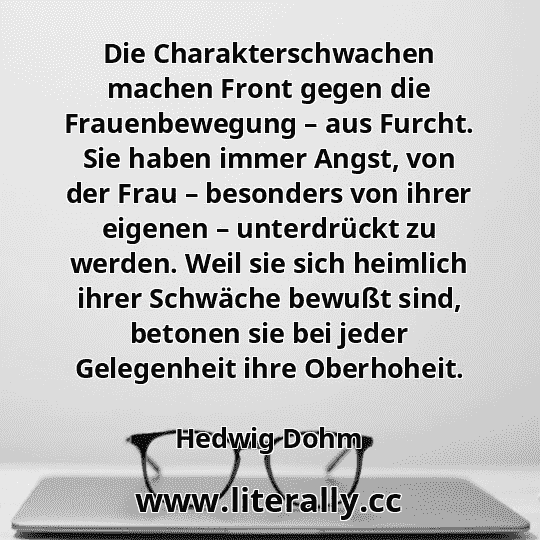 Die Charakterschwachen machen Front gegen die Frauenbewegung – aus Furcht. Sie haben immer Angst, von der Frau – besonders von ihrer eigenen – unterdrückt zu werden. Weil sie sich heimlich ihrer Schwäche bewußt sind, betonen sie bei jeder Gelegenheit ihre Oberhoheit.
Hedwig Dohm

