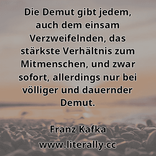 Die Demut gibt jedem, auch dem einsam Verzweifelnden, das stärkste Verhältnis zum Mitmenschen, und zwar sofort, allerdings nur bei völliger und dauernder Demut.
Franz Kafka
