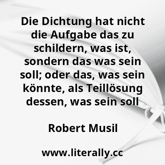 Die Dichtung hat nicht die Aufgabe das zu schildern, was ist, sondern das was sein soll; oder das, was sein könnte, als Teillösung dessen, was sein soll
Robert Musil
