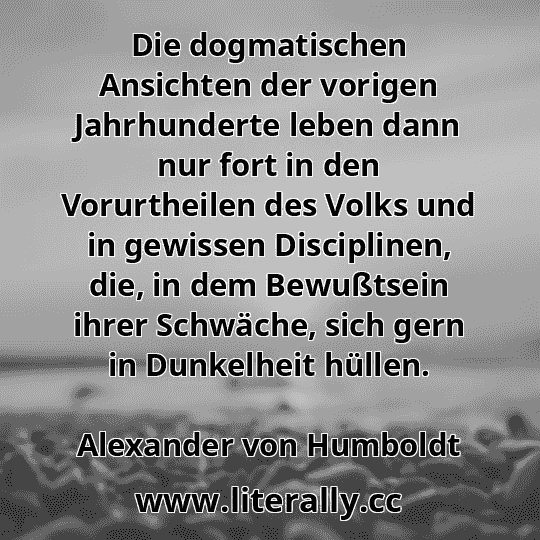 Die dogmatischen Ansichten der vorigen Jahrhunderte leben dann nur fort in den Vorurtheilen des Volks und in gewissen Disciplinen, die, in dem Bewußtsein ihrer Schwäche, sich gern in Dunkelheit hüllen.
Alexander von Humboldt
