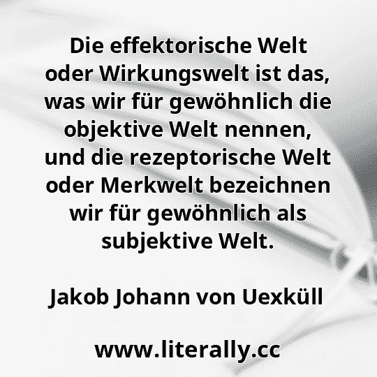 Die effektorische Welt oder Wirkungswelt ist das, was wir für gewöhnlich die objektive Welt nennen, und die rezeptorische Welt oder Merkwelt bezeichnen wir für gewöhnlich als subjektive Welt.
Jakob Johann von Uexküll
