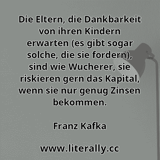 Die Eltern, die Dankbarkeit von ihren Kindern erwarten (es gibt sogar solche, die sie fordern), sind wie Wucherer, sie riskieren gern das Kapital, wenn sie nur genug Zinsen bekommen.
Franz Kafka
