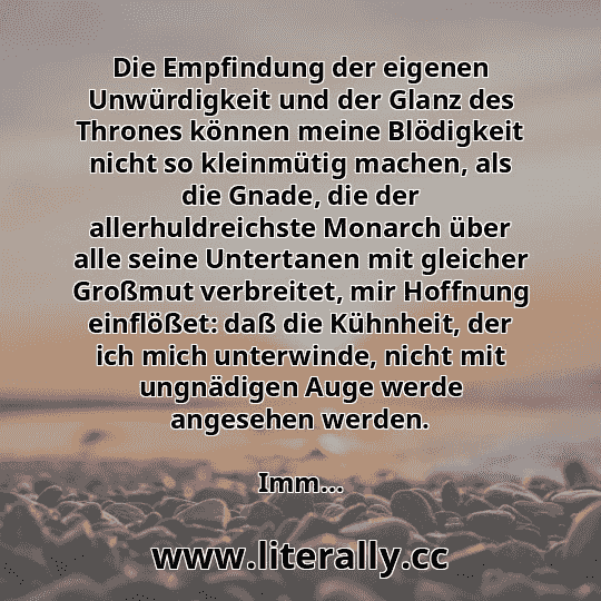 Die Empfindung der eigenen Unwürdigkeit und der Glanz des Thrones können meine Blödigkeit nicht so kleinmütig machen, als die Gnade, die der allerhuldreichste Monarch über alle seine Untertanen mit gleicher Großmut verbreitet, mir Hoffnung einflößet: daß die Kühnheit, der ich mich unterwinde, nicht mit ungnädigen Auge werde angesehen werden.
Imm...
