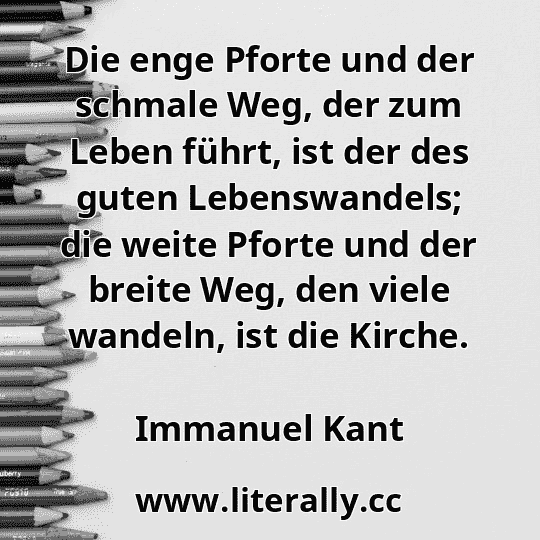 Die enge Pforte und der schmale Weg, der zum Leben führt, ist der des guten Lebenswandels; die weite Pforte und der breite Weg, den viele wandeln, ist die Kirche.
Immanuel Kant

