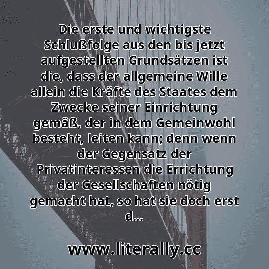 Die erste und wichtigste Schlußfolge aus den bis jetzt aufgestellten Grundsätzen ist die, dass der allgemeine Wille allein die Kräfte des Staates dem Zwecke seiner Einrichtung gemäß, der in dem Gemeinwohl besteht, leiten kann; denn wenn der Gegensatz der Privatinteressen die Errichtung der Gesellschaften nötig gemacht hat, so hat sie doch erst d...