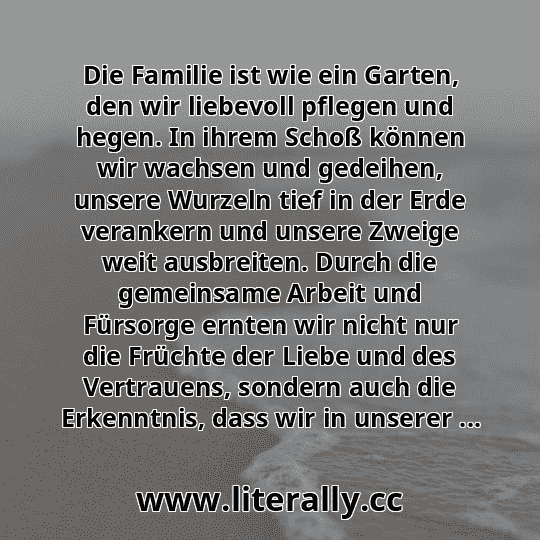 Die Familie ist wie ein Garten, den wir liebevoll pflegen und hegen. In ihrem Schoß können wir wachsen und gedeihen, unsere Wurzeln tief in der Erde verankern und unsere Zweige weit ausbreiten. Durch die gemeinsame Arbeit und Fürsorge ernten wir nicht nur die Früchte der Liebe und des Vertrauens, sondern auch die Erkenntnis, dass wir in unserer ...