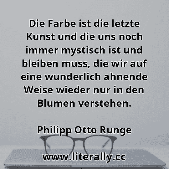 Die Farbe ist die letzte Kunst und die uns noch immer mystisch ist und bleiben muss, die wir auf eine wunderlich ahnende Weise wieder nur in den Blumen verstehen.
Philipp Otto Runge
 Die Farbe ist die letzte Kunst und die uns noch immer mystisch ist und bleiben muss, die wir auf eine wunderlich ahnende Weise wieder nur in den Blumen verstehen.
Philipp Otto Runge