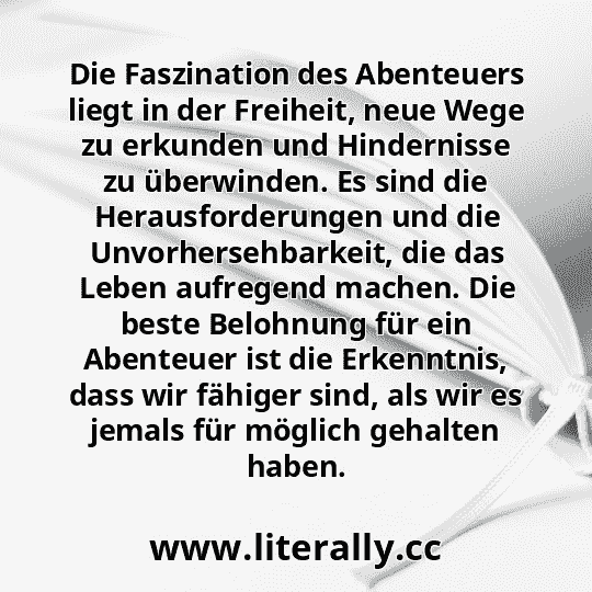 Die Faszination des Abenteuers liegt in der Freiheit, neue Wege zu erkunden und Hindernisse zu überwinden. Es sind die Herausforderungen und die Unvorhersehbarkeit, die das Leben aufregend machen. Die beste Belohnung für ein Abenteuer ist die Erkenntnis, dass wir fähiger sind, als wir es jemals für möglich gehalten haben.
Die Faszination des Abenteuers liegt in der Freiheit, neue Wege zu erkunden und Hindernisse zu überwinden. Es sind die Herausforderungen und die Unvorhersehbarkeit, die das Leben aufregend machen. Die beste Belohnung für ein Abenteuer ist die Erkenntnis, dass wir fähiger sind, als wir es jemals für möglich gehalten haben.