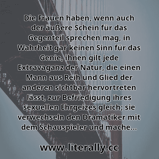 Die Frauen haben, wenn auch der äußere Schein für das Gegenteil sprechen mag, in Wahrheit gar keinen Sinn für das Genie, ihnen gilt jede Extravaganz der Natur, die einen Mann aus Reih und Glied der anderen sichtbar hervortreten lässt, zur Befriedigung ihres sexuellen Ehrgeizes gleich; sie verwechseln den Dramatiker mit dem Schauspieler und mache...