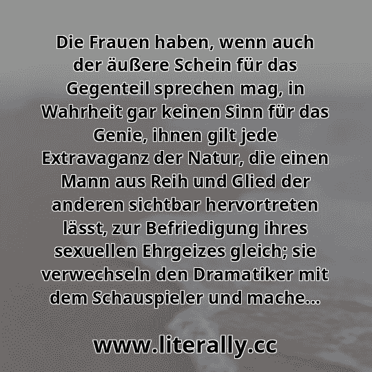Die Frauen haben, wenn auch der äußere Schein für das Gegenteil sprechen mag, in Wahrheit gar keinen Sinn für das Genie, ihnen gilt jede Extravaganz der Natur, die einen Mann aus Reih und Glied der anderen sichtbar hervortreten lässt, zur Befriedigung ihres sexuellen Ehrgeizes gleich; sie verwechseln den Dramatiker mit dem Schauspieler und mache...