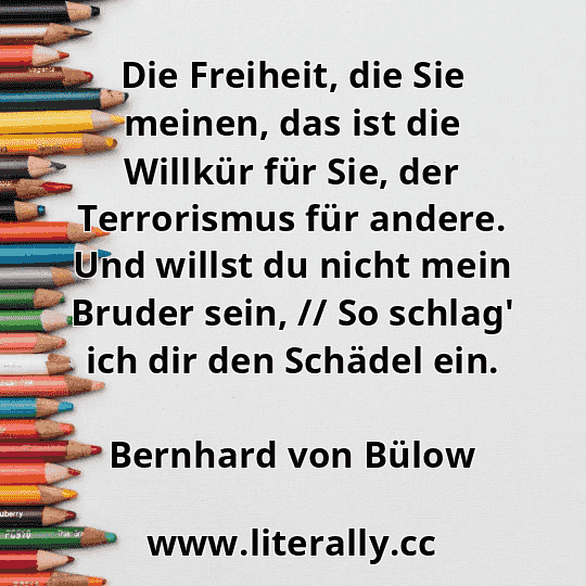 Die Freiheit, die Sie meinen, das ist die Willkür für Sie, der Terrorismus für andere. Und willst du nicht mein Bruder sein, // So schlag' ich dir den Schädel ein.
Bernhard von Bülow
